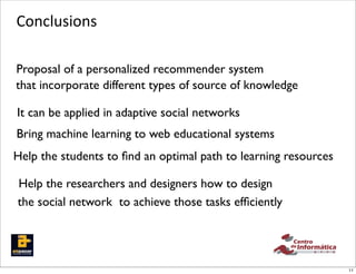 Conclusions

Proposal of a personalized recommender system
that incorporate different types of source of knowledge

It can be applied in adaptive social networks
Bring machine learning to web educational systems
Help the students to ﬁnd an optimal path to learning resources

Help the researchers and designers how to design
the social network to achieve those tasks efﬁciently




                                                                 11
 