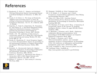 plore more the learning resource materials, one of the goals
          of the e-learning system.                                             Conference, Bratislava, 2005. 229-234.
                                                                            [7] Romero, C., Ventura, S.: Educational Data Mining: a

          References
          3.5.3 Better Recommendation Understanding
          The explanations can be quite helpful for users to better
          understand if the given resource is (or is not ) suitable for
                                                                                Survey from 1995 to 2005. Expert Systems with
                                                                                Applications. Elsevier 1:33, 2007. 135-146.
                                                                            [8] Romero, C., Ventura, S.: Data mining in e-learning.
 th the       5. REFERENCES                                                     Wit Press, 2006.
          them. Those explanations can be beneﬁcial in how to for-
 er en-   mulate Brusilovsky, P., Peylo, C.: Adaptive and to simply and
              [1] a better learning interaction and hence Intelligent       [9] Atepassar. Available at: http://atepassar.com
ed the    shorten the human/computer Systems. International Journal
                  Web-based Educational interaction.                        [10] J. B. Schafer, J. A. Konstan, and J. Riedl.:
rought            of Artiﬁcial Intelligence in Education. 13, 2003, 156 -       E-commerce recommendation applications. Data Mining
quality           169.                                                          and Knowledge Discovery, 2001.
nalized   4. [2] Conole, G. & Culver, J.: The design of Cloudworks:
                CONCLUSIONS                                                 [11] Shen, L.P., Shen, R.M.: Learning Content
          In this Applying social networking practice to foster the sys-
                   paper, we presents a personalized recommender
                                                                                Recommendation Service Based-on Simple Sequencing
          tem that incorporate diﬀerent types of sourcesand knowledge
                  exchange of learning and teaching ideas of designs In:        Speciﬁcation. In Proceedings of Advanced in Web-based
          in a adaptative educational social network by3using a meta-
                  Computers & Education , Vol. 54 , Nr. Elsevier, 2010          Learning 2004 363-
          recommender approach. We believe that this technique will
                  , S. 679-692 .
          bring more personalized andE., Grigoriadou, M., Samarakou,        [12] M. Montaner, B. L’opez, and J. Rosa.: A taxonomy of
 orking       [3] Gogoulou, A., Gouli, better recommendations for the           recommender agents on the internet. In Artiﬁcial
          students. and Chinou, D.: A Web-based Educational Setting
                  M.,
mmen-                                                                           Intelligence Review, volume 19, pages 285-330. Kluwer
 ing to           Supporting Individualized Learning, Collaborative
                                                                                Academic, 2003.
          Although we have integrated the In ProceedingsAtePassar, it
                  Learning and Assessment. system in the of
tion of                                                                     [13] J. Herlocker, J. Konstan, and J. Riedl.: Explaining
 e that   can, in Educational Technology & Society. 2007, 242-256.
                  principle, also be used in other web-based educational
          systems. MoreJ.B.: The application of data-mining the area
              [4] Schafer, research need to be conducted in to
                                                                                collaborative ﬁltering recommendations. In In
educa-                                                                          proceedings of ACM 2000 Conference on Computer
mprove    of the recommendation systemsJ. Wang (Ed.), Encyclopedia
                  recommender systems. In in social learning and how
          they can data warehousing and mining. Hershey, PA. Idea
                  of inﬂuence the student satisfaction, motivation and          Supported Cooperative Work, 2000.
          learning process. 44 - 48.
                  Group 2005                                                [14] B. Schafer, J. Konstan, and J. Riedl.:
              [5] Farzan, R., Brusilovsky, P.: Social Navigation Support        Meta-recommendation systems: user-controlled
                  in a Course Recommendation System. In proceedings of
          Bringing machine learning and artiﬁcial intelligence to edu-          integration of diverse recommendations. In Proceedings
rces in                                                                         of the 11th conference on Information and knowledge
 of the   cational social networks Conference on main contributions of
                  4th International is one of the Adaptive Hypermedia
          this work, Adaptive resulting on a new generation of web-
                  and which is Web-based Systems. Dublin, 2006.                 management, pages 43-51. ACM Press, 2002.
 of the
                  91-100.
          educational systems. The task of recommendation in web-           [15] Crab. Available at: http://muricoca.github.com/crab
ve the
mation    based education A.: Recommender System for Adaptive col-
              [6] Ksristoﬁc, can be considered as special type of           [16] AtePassar Video. Available at:
nd ex-    laborative learning, due to the fact that they of Informatics
                  Hypermedia Applications. In Proceeding help student           http://www.youtube.com/watch?v=gzn7I1EJmb4
e goals           and Information Technology Student Research
          with similar interests to ﬁnd an optimal path through the
          learning material and facilitate the 229-234.
                  Conference, Bratislava, 2005. social network design to
              [7] Romero, C., Ventura, S.: Educational Data Mining: a
          be eﬀectively be used to achieve these targets. We provide
          a videoSurvey from 1995 to recommender Systemsin action at
                   demonstrating the 2005. Expert system with
                  Applications. Elsevier 1:33, 2007. 135-146.
          AtePassar, which can be accessible at œ[16].
better
              [8] Romero, C., Ventura, S.: Data mining in e-learning.
ble for
                  Wit Press, 2006.
to for-
ly and        [9] Atepassar. Available at: http://atepassar.com
              [10] J. B. Schafer, J. A. Konstan, and J. Riedl.:
                  E-commerce recommendation applications. Data Mining
                  and Knowledge Discovery, 2001.
              [11] Shen, L.P., Shen, R.M.: Learning Content
er sys-
                  Recommendation Service Based-on Simple Sequencing
wledge
                  Speciﬁcation. In Proceedings of Advanced in Web-based
 meta-                                                                                                                                   12
 