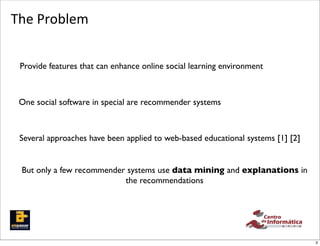 The	
  Problem


 Provide features that can enhance online social learning environment



 One social software in special are recommender systems



 Several approaches have been applied to web-based educational systems [1] [2]


 But only a few recommender systems use data mining and explanations in
                           the recommendations




                                                                                 3
 