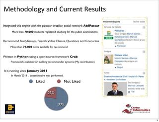 Methodology	
  and	
  Current	
  Results
   !"#$%*'+,-)%
   ./0#$-+1'/% this engine with the popular brazilian social network AtéPassar
   Integrated
             More than 70.000 students registered studying for the public examinations


    Recommend StudyGroups, Friends,Video Classes, Questions and Concursos
           More than 70.000 items available for recommend
            %
                  %
  !"--(0".(12%&'()%*&+,-$%.,#/&
                  %
    Written in Python using a open-source framework Crab
 !"#"$%&&'%()*&+,-(.'&/,-0&+,-(.'&
      %12%&'303#2,&('",'&2,"&34&
                  %
                Framework available   for building recommender systems (My contribution)


     It is running since January 2011
            In March B#0-%<#+'CC#/3#$% was performed.
                      2011 , questionnaire
                     %% %&-$-C#0#$"%%
                                       Liked                  Not Liked
 -1'/"%

                                                 23%

mender Components Interac-
                                                         77%
                                                                   Figure 3: AtePassar Recommender Syste
                                                                   face
 hat students do not meet phys-                                                                       9
 