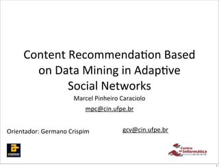 Content	
  Recommenda,on	
  Based	
  
        on	
  Data	
  Mining	
  in	
  Adap,ve	
  
                Social	
  Networks
                          Marcel	
  Pinheiro	
  Caraciolo
                               mpc@cin.ufpe.br


Orientador:	
  Germano	
  Crispim              gcv@cin.ufpe.br




                                                                 1
 