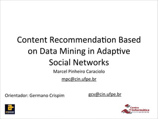 Content	
  Recommenda,on	
  Based	
  
        on	
  Data	
  Mining	
  in	
  Adap,ve	
  
                Social	
  Networks
                          Marcel	
  Pinheiro	
  Caraciolo
                               mpc@cin.ufpe.br


Orientador:	
  Germano	
  Crispim              gcv@cin.ufpe.br
 