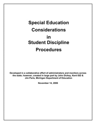 Special Education
                    Considerations
                         in
                 Student Discipline
                        Procedures



Developed in a collaborative effort of administrators and monitors across
  the state; however, created in large part by John Dickey, Kent ISD &
              Jim Paris, Michigan Department of Education

                           November 14, 2006
 