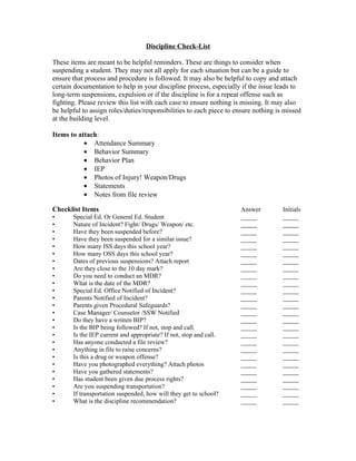 Discipline Check-List

These items are meant to be helpful reminders. These are things to consider when
suspending a student. They may not all apply for each situation but can be a guide to
ensure that process and procedure is followed. It may also be helpful to copy and attach
certain documentation to help in your discipline process, especially if the issue leads to
long-term suspensions, expulsion or if the discipline is for a repeat offense such as
fighting. Please review this list with each case to ensure nothing is missing. It may also
be helpful to assign roles/duties/responsibilities to each piece to ensure nothing is missed
at the building level.

Items to attach:
           • Attendance Summary
           • Behavior Summary
           • Behavior Plan
           • IEP
           • Photos of Injury! Weapon/Drugs
           • Statements
           • Notes from file review

Checklist Items                                                      Answer          Initials
•      Special Ed. Or General Ed. Student                            _____           _____
•      Nature of Incident? Fight/ Drugs/ Weapon/ etc.                _____           _____
•      Have they been suspended before?                              _____           _____
•      Have they been suspended for a similar issue?                 _____           _____
•      How many ISS days this school year?                           _____           _____
•      How many OSS days this school year?                           _____           _____
•      Dates of previous suspensions? Attach report                  _____           _____
•      Are they close to the 10 day mark?                            _____           _____
•      Do you need to conduct an MDR?                                _____           _____
•      What is the date of the MDR?                                  _____           _____
•      Special Ed. Office Notified of Incident?                      _____           _____
•      Parents Notified of Incident?                                 _____           _____
•      Parents given Procedural Safeguards?                          _____           _____
•      Case Manager/ Counselor /SSW Notified                         _____           _____
•      Do they have a written BIP?                                   _____           _____
•      Is the BIP being followed? If not, stop and call.             _____           _____
•      Is the IEP current and appropriate? If not, stop and call.    _____           _____
•      Has anyone conducted a file review?                           _____           _____
•      Anything in file to raise concerns?                           _____           _____
•      Is this a drug or weapon offense?                             _____           _____
•      Have you photographed everything? Attach photos               _____           _____
•      Have you gathered statements?                                 _____           _____
•      Has student been given due process rights?                    _____           _____
•      Are you suspending transportation?                            _____           _____
•      If transportation suspended, how will they get to school?     _____           _____
•      What is the discipline recommendation?                        _____           _____
 