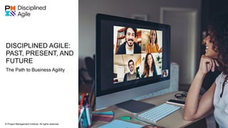 DISCIPLINED AGILE:
PAST, PRESENT, AND
FUTURE
© Project Management Institute. All rights reserved.
Disciplined Agile © Project Management Institute. All rights reserved. 1
The Path to Business Agility
 