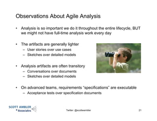 Observations About Agile Analysis
•  Analysis is so important we do it throughout the entire lifecycle, BUT
we might not have full-time analysis work every day
•  The artifacts are generally lighter
–  User stories over use cases
–  Sketches over detailed models
•  Analysis artifacts are often transitory
–  Conversations over documents
–  Sketches over detailed models
•  On advanced teams, requirements “specifications” are executable
–  Acceptance tests over specification documents
Twitter: @scottwambler 21
 