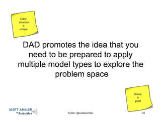 DAD promotes the idea that you
need to be prepared to apply
multiple model types to explore the
problem space
Twitter: @scottwambler 22
 