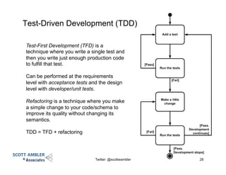 Test-Driven Development (TDD)
Twitter: @scottwambler 28
Test-First Development (TFD) is a
technique where you write a single test and
then you write just enough production code
to fulfill that test.
Can be performed at the requirements
level with acceptance tests and the design
level with developer/unit tests.
Refactoring is a technique where you make
a simple change to your code/schema to
improve its quality without changing its
semantics.
TDD = TFD + refactoring
 