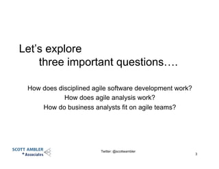 Let’s explore
three important questions….
How does disciplined agile software development work?
How does agile analysis work?
How do business analysts fit on agile teams?
Twitter: @scottwambler
3
 