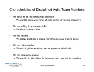 Characteristics of Disciplined Agile Team Members
•  We strive to be “generalizing specialists”
–  We want to gain a wide range of skills so that we’re more productive
•  We are willing to share our skills
–  We learn from each other
•  We are flexible
–  We realize that there is always more than one way of doing things
•  We are collaborative
–  We work together as a team, not as a group of individuals
•  We are enterprise aware
–  We want to do what’s best for the organization, not just for ourselves
Twitter: @scottwambler 30
 