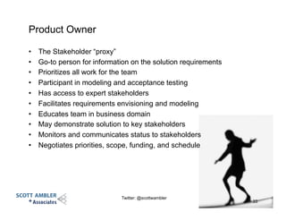 Product Owner
•  The Stakeholder “proxy”
•  Go-to person for information on the solution requirements
•  Prioritizes all work for the team
•  Participant in modeling and acceptance testing
•  Has access to expert stakeholders
•  Facilitates requirements envisioning and modeling
•  Educates team in business domain
•  May demonstrate solution to key stakeholders
•  Monitors and communicates status to stakeholders
•  Negotiates priorities, scope, funding, and schedule
33
Twitter: @scottwambler
 
