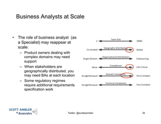 Business Analysts at Scale
•  The role of business analyst (as
a Specialist) may reappear at
scale:
–  Product owners dealing with
complex domains may need
support
–  When stakeholders are
geographically distributed, you
may need BAs at each location
–  Some regulatory regimes
require additional requirements
specification work
Twitter: @scottwambler 35
 