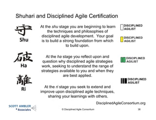 Shuhari and Disciplined Agile Certification
At the shu stage you are beginning to learn
the techniques and philosophies of
disciplined agile development. Your goal
is to build a strong foundation from which
to build upon.
At the ha stage you reflect upon and
question why disciplined agile strategies
work, seeking to understand the range of
strategies available to you and when they
are best applied.
At the ri stage you seek to extend and
improve upon disciplined agile techniques,
sharing your learnings with others.
© Disciplined Agile Consortium 38
DisciplinedAgileConsortium.org
 