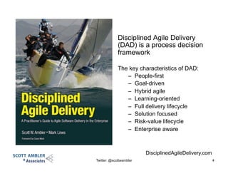 Disciplined Agile Delivery
(DAD) is a process decision
framework
The key characteristics of DAD:
–  People-first
–  Goal-driven
–  Hybrid agile
–  Learning-oriented
–  Full delivery lifecycle
–  Solution focused
–  Risk-value lifecycle
–  Enterprise aware
Twitter: @scottwambler 4
DisciplinedAgileDelivery.com
 