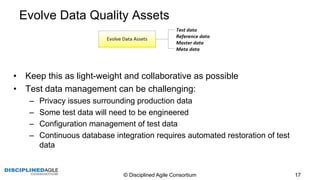 Evolve  Data  Quality  Assets
• Keep  this  as  light-­weight  and  collaborative  as  possible
• Test  data  management  can  be  challenging:
– Privacy  issues  surrounding  production  data
– Some  test  data  will  need  to  be  engineered
– Configuration  management  of  test  data
– Continuous  database  integration  requires  automated  restoration  of  test  
data
©  Disciplined  Agile  Consortium   17
 