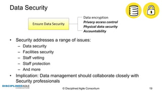 Data  Security
• Security  addresses  a  range  of  issues:
– Data  security
– Facilities  security
– Staff  vetting
– Staff  protection
– And  more
• Implication:  Data  management  should  collaborate  closely  with  
Security  professionals
©  Disciplined  Agile  Consortium   19
 