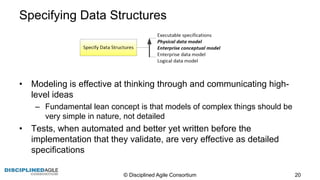 Specifying  Data  Structures
• Modeling  is  effective  at  thinking  through  and  communicating  high-­
level  ideas
– Fundamental  lean  concept  is  that  models  of  complex  things  should  be  
very  simple  in  nature,  not  detailed
• Tests,  when  automated  and  better  yet  written  before  the  
implementation  that  they  validate,  are  very  effective  as  detailed  
specifications
©  Disciplined  Agile  Consortium   20
 