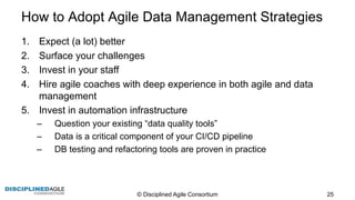 How  to  Adopt  Agile  Data  Management  Strategies
1. Expect  (a  lot)  better
2. Surface  your  challenges
3. Invest  in  your  staff
4. Hire  agile  coaches  with  deep  experience  in  both  agile  and  data  
management
5. Invest  in  automation  infrastructure
– Question  your  existing  “data  quality  tools”
– Data  is  a  critical  component  of  your  CI/CD  pipeline
– DB  testing  and  refactoring  tools  are  proven  in  practice
©  Disciplined  Agile  Consortium   25
 