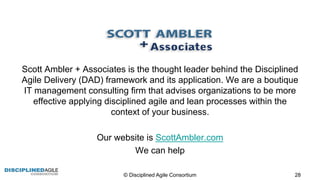 Scott  Ambler  +  Associates  is  the  thought  leader  behind  the  Disciplined  
Agile  Delivery  (DAD)  framework  and  its  application.  We  are  a  boutique  
IT  management  consulting  firm  that  advises  organizations  to  be  more  
effective  applying  disciplined  agile  and  lean  processes  within  the  
context  of  your  business.
Our  website  is  ScottAmbler.com
We  can  help
©  Disciplined  Agile  Consortium   28
 