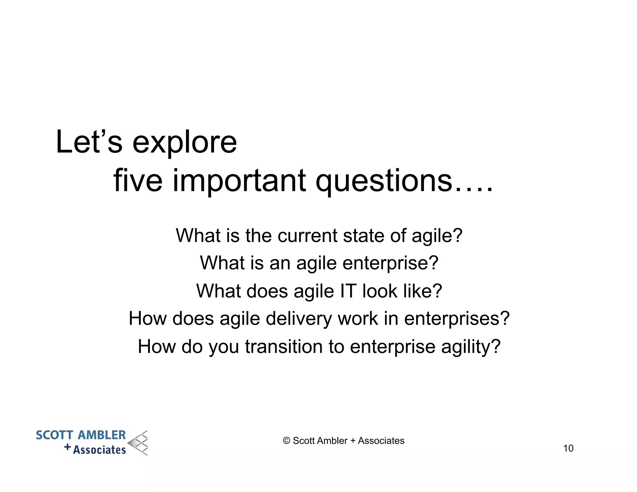 Let’s explore 
five important questions…. 
What is the current state of agile? 
What is an agile enterprise? 
What does agile IT look like? 
How does agile delivery work in enterprises? 
How do you transition to enterprise agility? 
© Scott Ambler + Associates 
10 
 