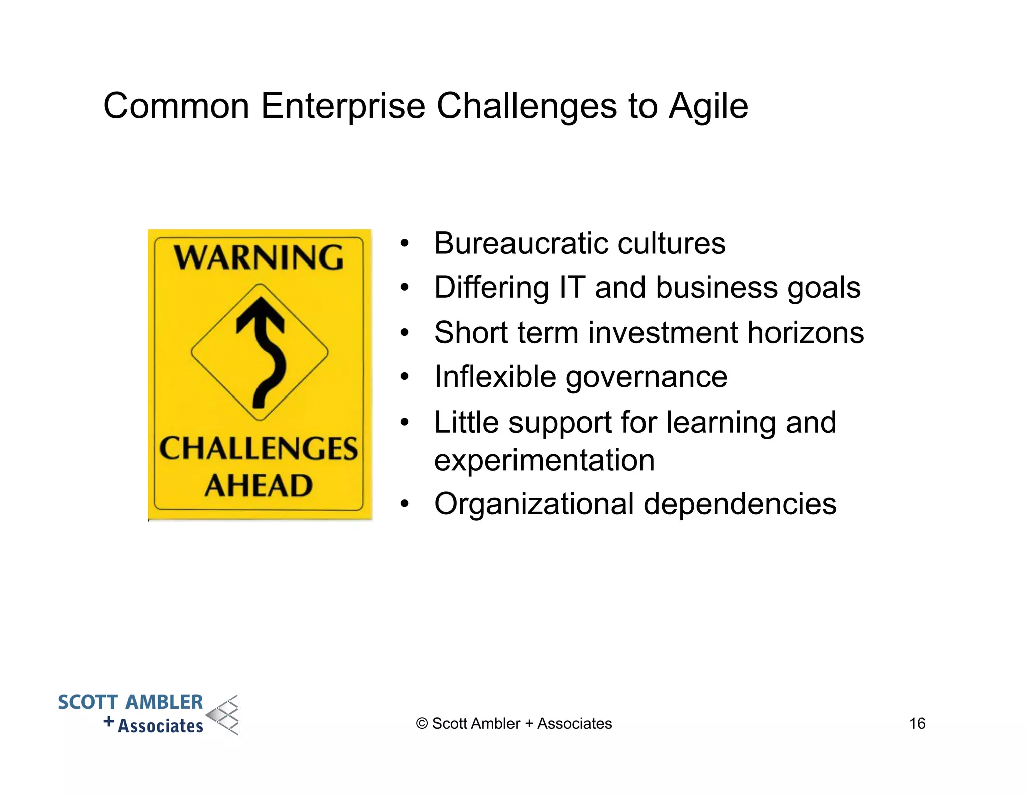 Common Enterprise Challenges to Agile 
• Bureaucratic cultures 
• Differing IT and business goals 
• Short term investment horizons 
• Inflexible governance 
• Little support for learning and 
experimentation 
• Organizational dependencies 
© Scott Ambler + Associates 16 
 