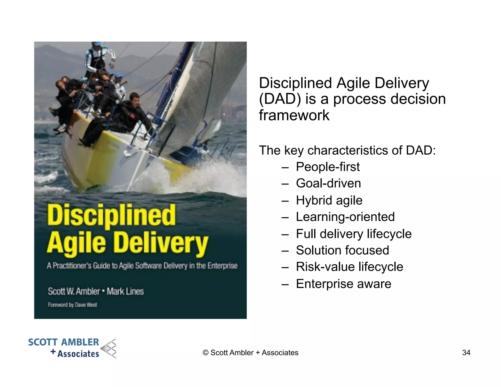 Disciplined Agile Delivery 
(DAD) is a process decision 
framework 
The key characteristics of DAD: 
– People-first 
– Goal-driven 
– Hybrid agile 
– Learning-oriented 
– Full delivery lifecycle 
– Solution focused 
– Risk-value lifecycle 
– Enterprise aware 
© Scott Ambler + Associates 34 
 