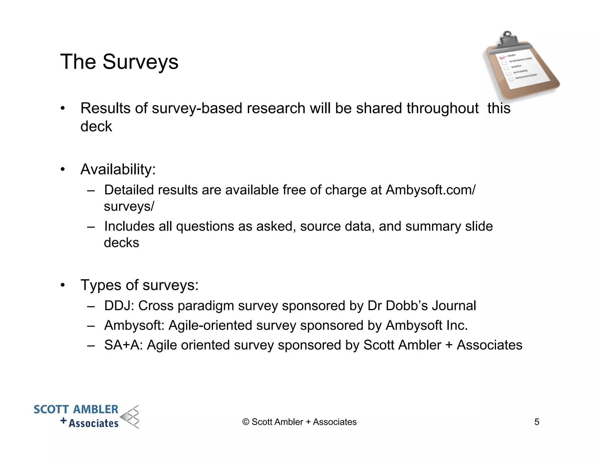 The Surveys 
• Results of survey-based research will be shared throughout this 
deck 
• Availability: 
– Detailed results are available free of charge at Ambysoft.com/ 
surveys/ 
– Includes all questions as asked, source data, and summary slide 
decks 
• Types of surveys: 
– DDJ: Cross paradigm survey sponsored by Dr Dobb’s Journal 
– Ambysoft: Agile-oriented survey sponsored by Ambysoft Inc. 
– SA+A: Agile oriented survey sponsored by Scott Ambler + Associates 
© Scott Ambler + Associates 5 
 