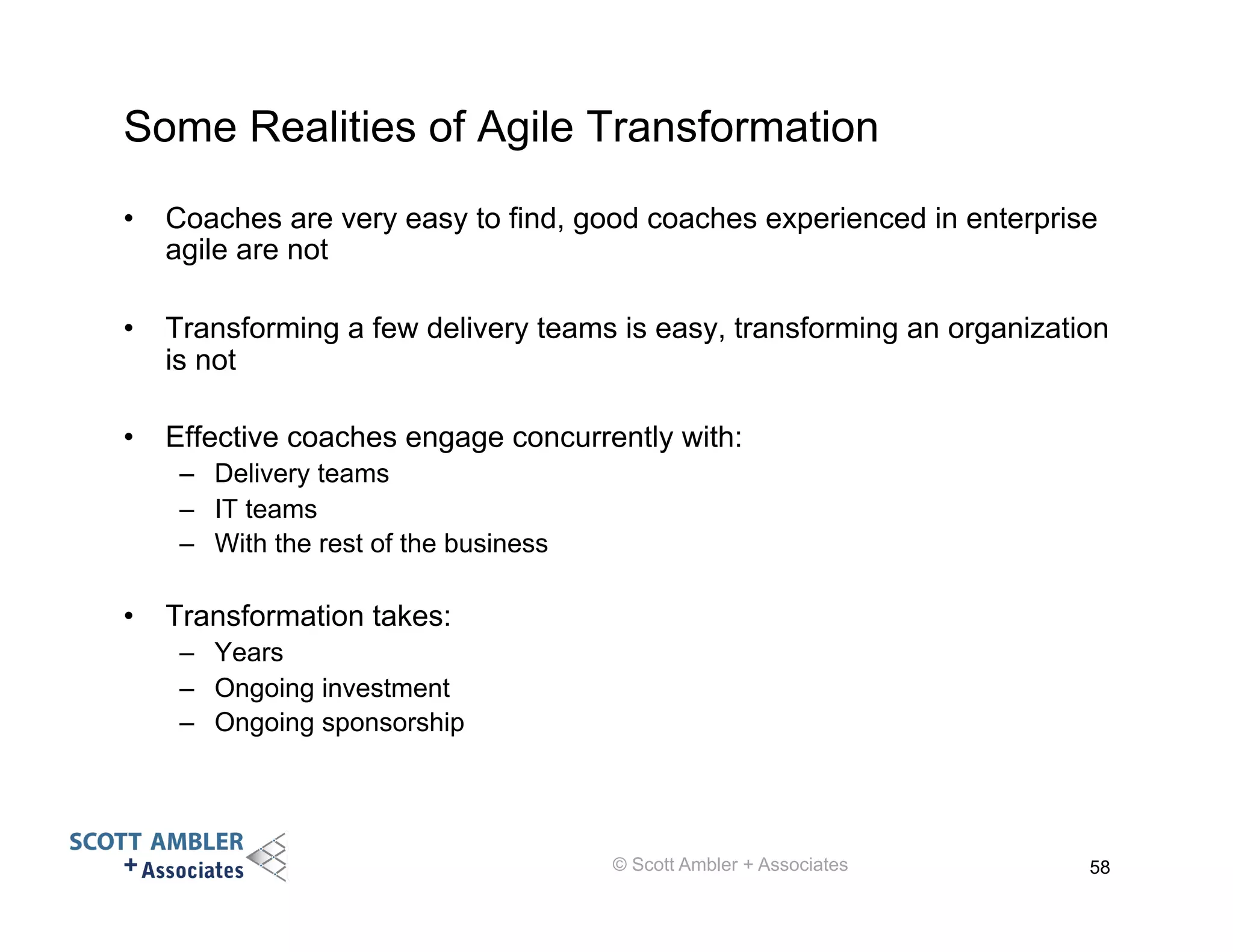 Some Realities of Agile Transformation 
• Coaches are very easy to find, good coaches experienced in enterprise 
agile are not 
• Transforming a few delivery teams is easy, transforming an organization 
is not 
• Effective coaches engage concurrently with: 
– Delivery teams 
– IT teams 
– With the rest of the business 
• Transformation takes: 
– Years 
– Ongoing investment 
– Ongoing sponsorship 
© Scott Ambler + Associates 58 
 