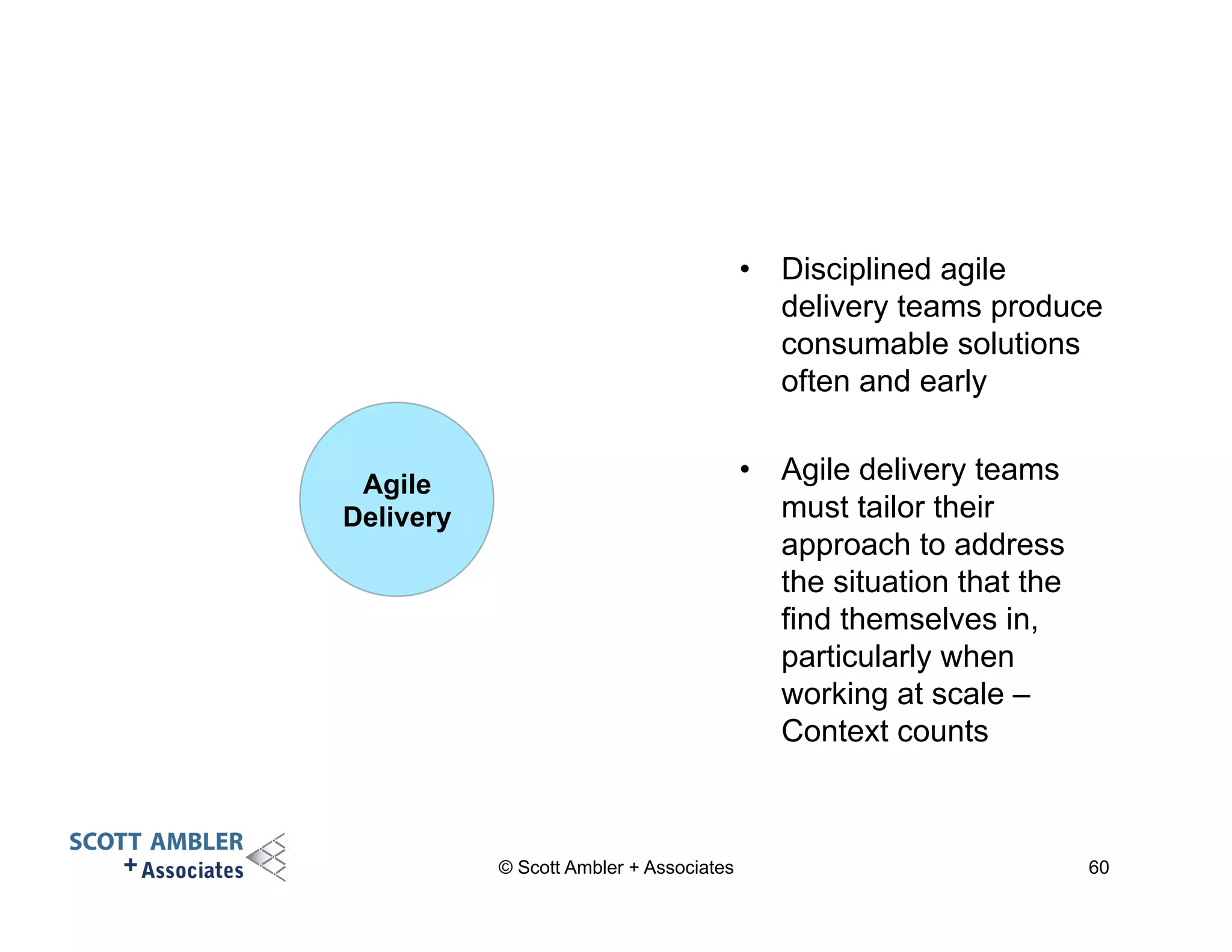 • Disciplined agile 
delivery teams produce 
consumable solutions 
often and early 
• Agile delivery teams 
must tailor their 
approach to address 
the situation that the 
find themselves in, 
particularly when 
working at scale – 
Context counts 
© Scott Ambler + Associates 60 
Agile 
Delivery 
 