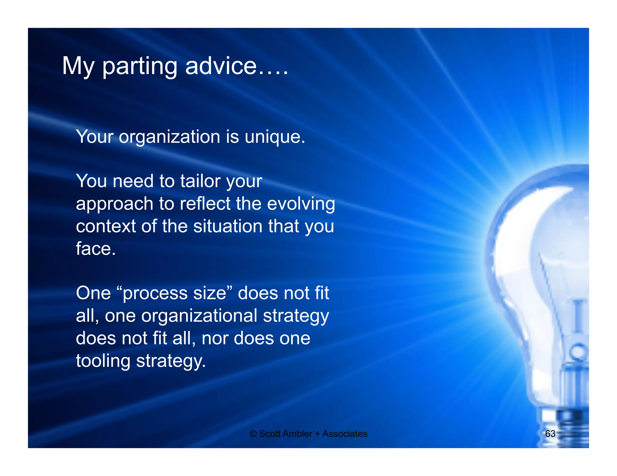 My parting advice…. 
Your organization is unique. 
You need to tailor your 
approach to reflect the evolving 
context of the situation that you 
face. 
One “process size” does not fit 
all, one organizational strategy 
does not fit all, nor does one 
tooling strategy. 
© Scott Ambler + Associates 63 
 