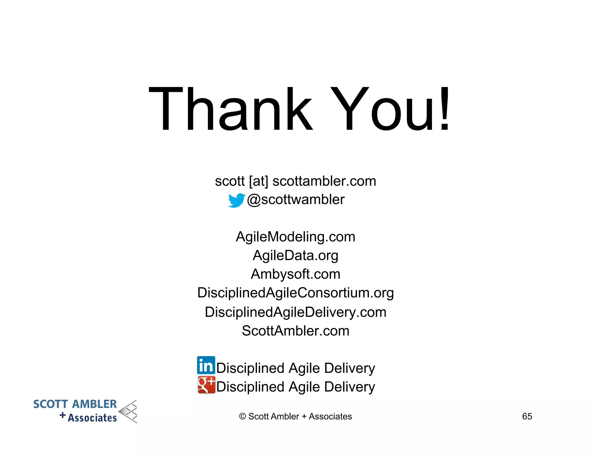 Thank You! 
scott [at] scottambler.com 
@scottwambler 
AgileModeling.com 
AgileData.org 
Ambysoft.com 
DisciplinedAgileConsortium.org 
DisciplinedAgileDelivery.com 
ScottAmbler.com 
Disciplined Agile Delivery 
Disciplined Agile Delivery 
© Scott Ambler + Associates 65 
 