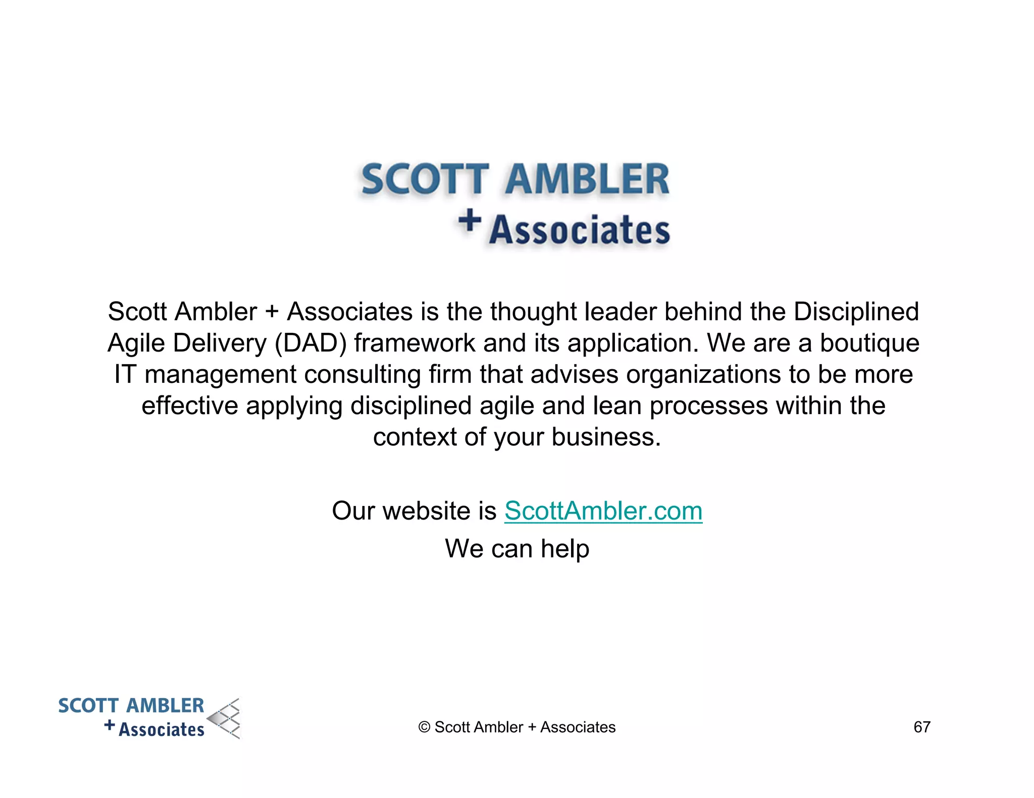 Scott Ambler + Associates is the thought leader behind the Disciplined 
Agile Delivery (DAD) framework and its application. We are a boutique 
IT management consulting firm that advises organizations to be more 
effective applying disciplined agile and lean processes within the 
context of your business. 
Our website is ScottAmbler.com 
We can help 
© Scott Ambler + Associates 67 
 