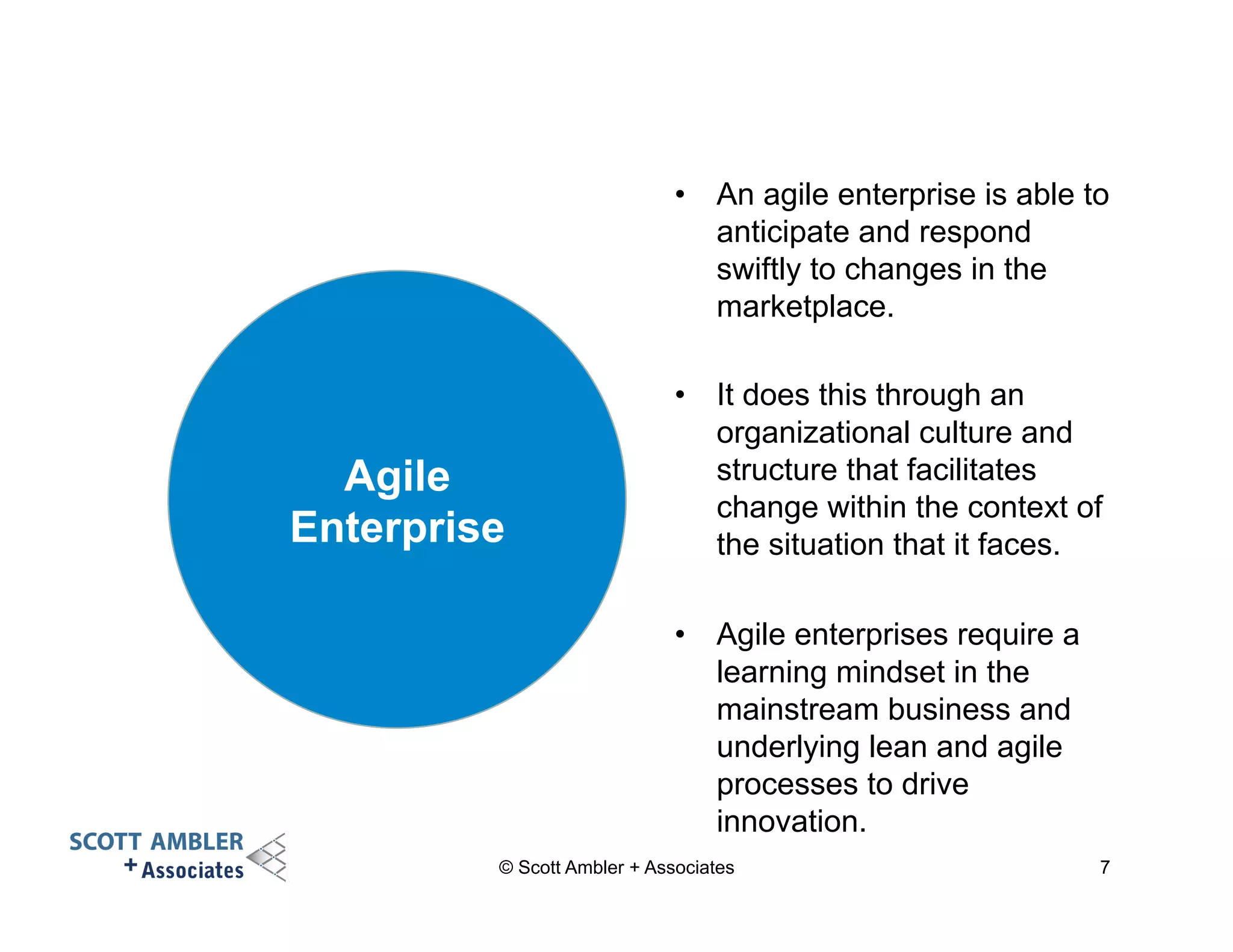 • An agile enterprise is able to 
anticipate and respond 
swiftly to changes in the 
marketplace. 
• It does this through an 
organizational culture and 
structure that facilitates 
change within the context of 
the situation that it faces. 
• Agile enterprises require a 
learning mindset in the 
mainstream business and 
underlying lean and agile 
processes to drive 
innovation. 
Agile 
Enterprise 
© Scott Ambler + Associates 7 
 
