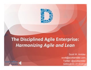The 
Disciplined 
Agile 
Enterprise: 
Harmonizing 
Agile 
and 
Lean 
Scott W. Ambler 
scott@scottambler.com 
Twitter: @scottambler 
SARAJEVO, 27.10.2014 
 