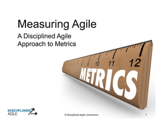 © Disciplined Agile Consortium 1
Measuring Agile
A Disciplined Agile
Approach to Metrics
 