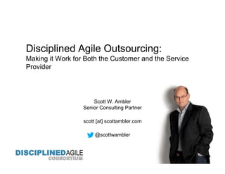Disciplined Agile Outsourcing:
Making it Work for Both the Customer and the Service
Provider
Scott W. Ambler
Senior Consulting Partner
scott [at] scottambler.com
@scottwambler
 