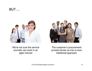 BUT….
© 2015-2016 Disciplined Agile Consortium
We’re not sure the service
provider can work in an
agile manner
The customer’s procurement
process forces us into a more
traditional approach
 