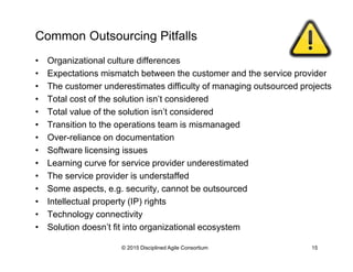 Common Outsourcing Pitfalls
•  Organizational culture differences
•  Expectations mismatch between the customer and the service provider
•  The customer underestimates difficulty of managing outsourced projects
•  Total cost of the solution isn’t considered
•  Total value of the solution isn’t considered
•  Transition to the operations team is mismanaged
•  Over-reliance on documentation
•  Software licensing issues
•  Learning curve for service provider underestimated
•  The service provider is understaffed
•  Some aspects, e.g. security, cannot be outsourced
•  Intellectual property (IP) rights
•  Technology connectivity
•  Solution doesn’t fit into organizational ecosystem
© 2015-2016 Disciplined Agile Consortium
 