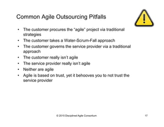 Common Agile Outsourcing Pitfalls
•  The customer procures the “agile” project via traditional
strategies
•  The customer takes a Water-Scrum-Fall approach
•  The customer governs the service provider via a traditional
approach
•  The customer really isn’t agile
•  The service provider really isn’t agile
•  Neither are agile
•  Agile is based on trust, yet it behooves you to not trust the
service provider
© 2015-2016 Disciplined Agile Consortium
 