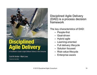 Disciplined Agile Delivery
(DAD) is a process decision
framework
The key characteristics of DAD:
–  People-first
–  Goal-driven
–  Hybrid agile
–  Learning-oriented
–  Full delivery lifecycle
–  Solution focused
–  Risk-value lifecycle
–  Enterprise aware
© 2015-2016 Disciplined Agile Consortium
 