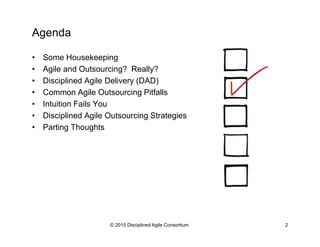 © 2015-2016 Disciplined Agile Consortium
Agenda
•  Some Housekeeping
•  Agile and Outsourcing? Really?
•  Disciplined Agile Delivery (DAD)
•  Common Agile Outsourcing Pitfalls
•  Intuition Fails You
•  Disciplined Agile Outsourcing Strategies
•  Parting Thoughts
 