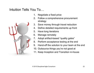 Intuition Tells You To…
1.  Negotiate a fixed price
2.  Follow a comprehensive procurement
strategy
3.  Save money through travel reduction
4.  Define detailed requirements up front
5.  Have long iterations
6.  Manage remotely
7.  Adopt artifact-based “quality gates”
8.  Perform acceptance testing at the end
9.  Hand-off the solution to your team at the end
10.  Outsource things you’re not good at
11.  Keep Inception and Transition in-house
© 2015-2016 Disciplined Agile Consortium
 