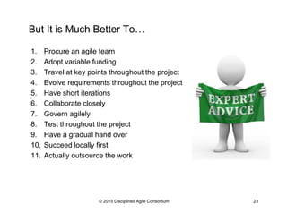 But It is Much Better To…
1.  Adopt variable funding
2.  Procure an agile team
3.  Travel at key points throughout the project
4.  Evolve requirements throughout the project
5.  Have short iterations
6.  Collaborate closely
7.  Govern agilely
8.  Test throughout the project
9.  Have a gradual hand over
10.  Succeed locally first
11.  Actually outsource the work
© 2015-2016 Disciplined Agile Consortium
 