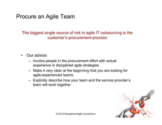 Procure an Agile Team
The biggest single source of risk in agile IT outsourcing is the
customer’s procurement process
•  Our advice:
–  Involve people in the procurement effort with actual
experience in disciplined agile strategies
–  Make it very clear at the beginning that you are looking for
agile-experienced teams
–  Explicitly describe how your team and the service provider’s
team will work together
•  Resources:
–  AgileContracts.com
–  FlexibleContracts.com
© 2015-2016 Disciplined Agile Consortium
 