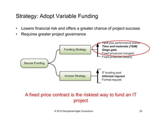 Strategy: Adopt Variable Funding
•  Lowers financial risk and offers a greater chance of project success
•  Requires greater project governance
© 2015-2016 Disciplined Agile Consortium
A fixed price contract is the riskiest way to fund an IT
project
 