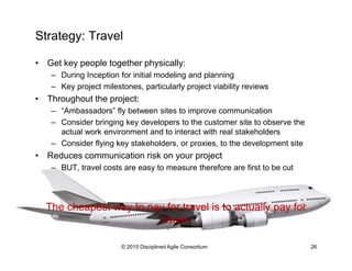 Strategy: Travel
•  Get key people together physically:
–  During Inception for initial modeling and planning
–  Key project milestones, particularly project viability reviews
•  Throughout the project:
–  “Ambassadors” fly between sites to improve communication
–  Consider bringing key developers to the customer site to observe the
actual work environment and to interact with real stakeholders
–  Consider flying key stakeholders, or proxies, to the development site
•  Reduces communication risk on your project
–  BUT, travel costs are easy to measure therefore are first to be cut
The cheapest way to pay for travel is to actually pay for
travel
© 2015-2016 Disciplined Agile Consortium
 