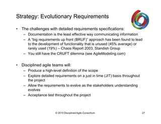 Strategy: Evolutionary Requirements
•  The challenges with detailed requirements specifications:
–  Documentation is the least effective way communicating information
–  A “big requirements up front (BRUF)” approach has been found to lead
to the development of functionality that is unused (45% average) or
rarely used (19%) – Chaos Report 2003, Standish Group
–  You still have the CRUFT dilemma (see AgileModeling.com)
•  Disciplined agile teams will:
–  Produce a high-level definition of the scope
–  Explore detailed requirements on a just in time (JIT) basis throughout
the project
–  Allow the requirements to evolve as the stakeholders understanding
evolves
–  Acceptance test throughout the project
© 2015-2016 Disciplined Agile Consortium
 