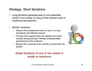 Strategy: Short Iterations
•  Long iterations generally lead to mini-waterfalls,
which in turn brings on many of the inherent risks of
traditional development
•  Shorter iterations:
–  Require the development team to work in a very
disciplined and efficient manner
–  Provide more opportunities for visibility into what’s
actually being produced, thereby enabling better
governance by the customer
–  Require the customer to be actively involved with the
project
Adopt iterations of one or two weeks in
length at maximum
© 2015-2016 Disciplined Agile Consortium
 