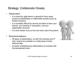 Strategy: Collaborate Closely
•  Observation:
–  It is critical for agile teams in general to have ready
access to stakeholders or stakeholder proxies (such as
Product Owners)
–  It is incredibly difficult for service providers to learn your
domain, your existing IT ecosystem, and your
organization structure
–  It is even harder to do so from the other side of the planet
•  Recommendations:
–  All types of stakeholders, on both the business and IT
side, need to be available on a daily basis at least
electronically
–  Consider embedding key stakeholders (or proxies) with
the development team
© 2015-2016 Disciplined Agile Consortium
 