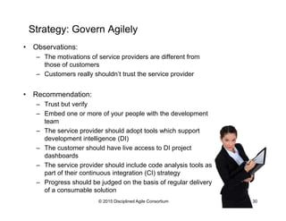 Strategy: Govern Agilely
•  Observations:
–  The motivations of service providers are different from
those of customers
–  Customers really shouldn’t trust the service provider
•  Recommendation:
–  Trust but verify
–  Embed one or more of your people with the development
team
–  The service provider should adopt tools which support
development intelligence (DI)
–  The customer should have live access to DI project
dashboards
–  The service provider should include code analysis tools as
part of their continuous integration (CI) strategy
–  Progress should be judged on the basis of regular delivery
of a consumable solution
© 2015-2016 Disciplined Agile Consortium
 